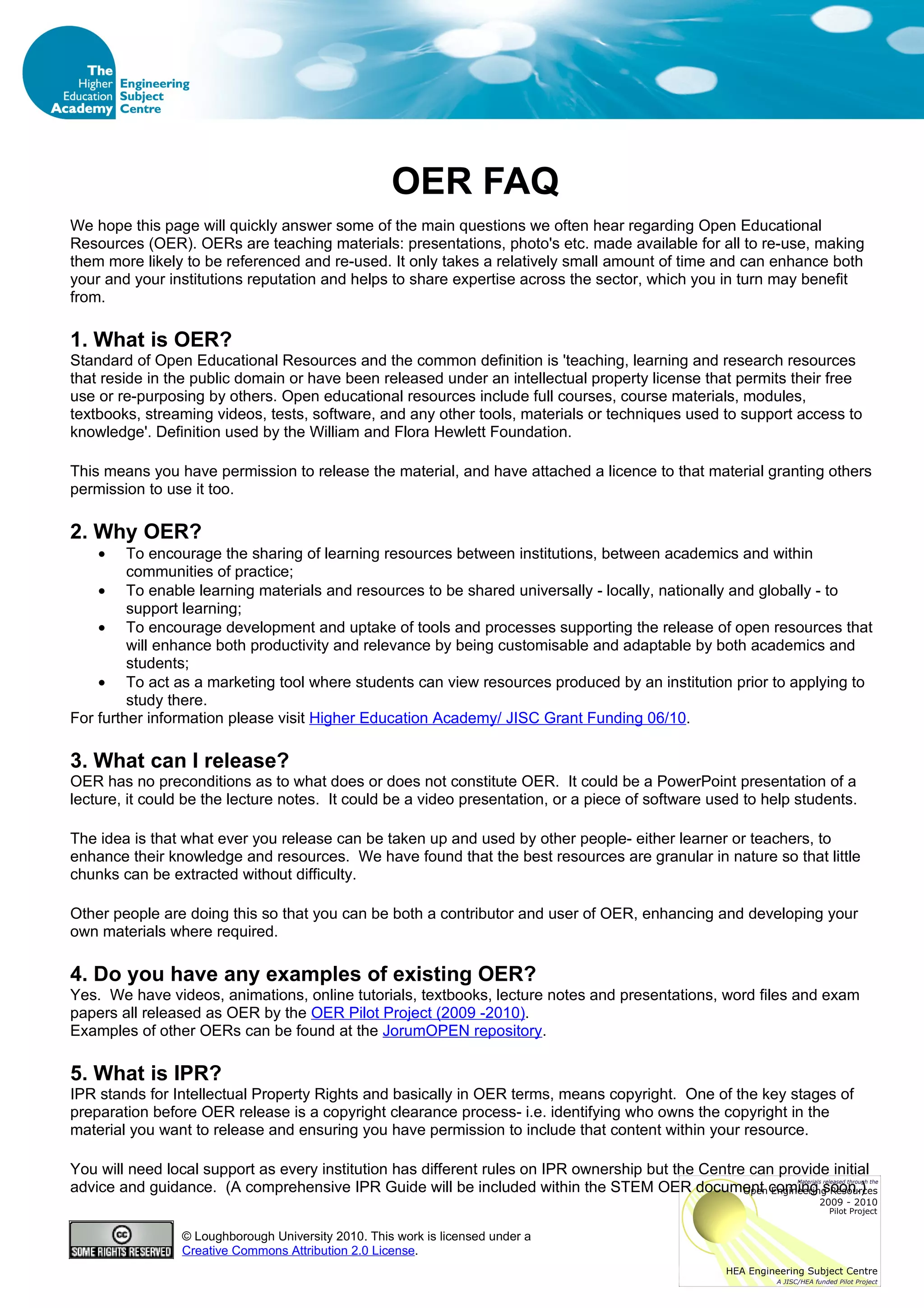 OER FAQ
We hope this page will quickly answer some of the main questions we often hear regarding Open Educational
Resources (OER). OERs are teaching materials: presentations, photo's etc. made available for all to re-use, making
them more likely to be referenced and re-used. It only takes a relatively small amount of time and can enhance both
your and your institutions reputation and helps to share expertise across the sector, which you in turn may benefit
from.

1. What is OER?
Standard of Open Educational Resources and the common definition is 'teaching, learning and research resources
that reside in the public domain or have been released under an intellectual property license that permits their free
use or re-purposing by others. Open educational resources include full courses, course materials, modules,
textbooks, streaming videos, tests, software, and any other tools, materials or techniques used to support access to
knowledge'. Definition used by the William and Flora Hewlett Foundation.

This means you have permission to release the material, and have attached a licence to that material granting others
permission to use it too.

2. Why OER?
    •    To encourage the sharing of learning resources between institutions, between academics and within
         communities of practice;
    • To enable learning materials and resources to be shared universally - locally, nationally and globally - to
         support learning;
    • To encourage development and uptake of tools and processes supporting the release of open resources that
         will enhance both productivity and relevance by being customisable and adaptable by both academics and
         students;
    • To act as a marketing tool where students can view resources produced by an institution prior to applying to
         study there.
For further information please visit Higher Education Academy/ JISC Grant Funding 06/10.

3. What can I release?
OER has no preconditions as to what does or does not constitute OER. It could be a PowerPoint presentation of a
lecture, it could be the lecture notes. It could be a video presentation, or a piece of software used to help students.

The idea is that what ever you release can be taken up and used by other people- either learner or teachers, to
enhance their knowledge and resources. We have found that the best resources are granular in nature so that little
chunks can be extracted without difficulty.

Other people are doing this so that you can be both a contributor and user of OER, enhancing and developing your
own materials where required.

4. Do you have any examples of existing OER?
Yes. We have videos, animations, online tutorials, textbooks, lecture notes and presentations, word files and exam
papers all released as OER by the OER Pilot Project (2009 -2010).
Examples of other OERs can be found at the JorumOPEN repository.

5. What is IPR?
IPR stands for Intellectual Property Rights and basically in OER terms, means copyright. One of the key stages of
preparation before OER release is a copyright clearance process- i.e. identifying who owns the copyright in the
material you want to release and ensuring you have permission to include that content within your resource.

You will need local support as every institution has different rules on IPR ownership but the Centre can provide initial
advice and guidance. (A comprehensive IPR Guide will be included within the STEM OER document coming soon.)


                © Loughborough University 2010. This work is licensed under a
                Creative Commons Attribution 2.0 License.
 