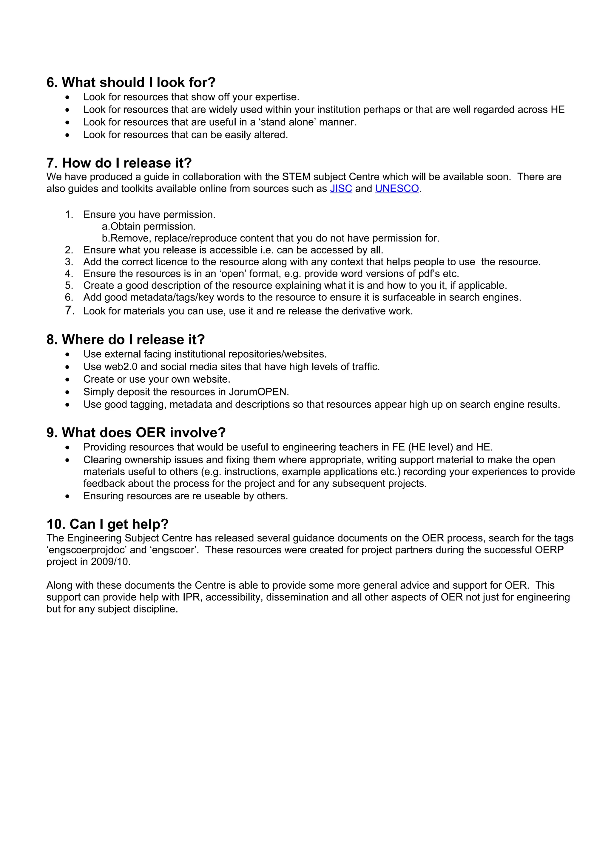 6. What should I look for?
    •   Look for resources that show off your expertise.
    •   Look for resources that are widely used within your institution perhaps or that are well regarded across HE
    •   Look for resources that are useful in a ‘stand alone’ manner.
    •   Look for resources that can be easily altered.

7. How do I release it?
We have produced a guide in collaboration with the STEM subject Centre which will be available soon. There are
also guides and toolkits available online from sources such as JISC and UNESCO.

    1. Ensure you have permission.
          a.Obtain permission.
          b.Remove, replace/reproduce content that you do not have permission for.
    2. Ensure what you release is accessible i.e. can be accessed by all.
    3. Add the correct licence to the resource along with any context that helps people to use the resource.
    4. Ensure the resources is in an ‘open’ format, e.g. provide word versions of pdf’s etc.
    5. Create a good description of the resource explaining what it is and how to you it, if applicable.
    6. Add good metadata/tags/key words to the resource to ensure it is surfaceable in search engines.
    7. Look for materials you can use, use it and re release the derivative work.

8. Where do I release it?
    •   Use external facing institutional repositories/websites.
    •   Use web2.0 and social media sites that have high levels of traffic.
    •   Create or use your own website.
    •   Simply deposit the resources in JorumOPEN.
    •   Use good tagging, metadata and descriptions so that resources appear high up on search engine results.

9. What does OER involve?
    •   Providing resources that would be useful to engineering teachers in FE (HE level) and HE.
    •   Clearing ownership issues and fixing them where appropriate, writing support material to make the open
        materials useful to others (e.g. instructions, example applications etc.) recording your experiences to provide
        feedback about the process for the project and for any subsequent projects.
    •   Ensuring resources are re useable by others.

10. Can I get help?
The Engineering Subject Centre has released several guidance documents on the OER process, search for the tags
‘engscoerprojdoc’ and ‘engscoer’. These resources were created for project partners during the successful OERP
project in 2009/10.

Along with these documents the Centre is able to provide some more general advice and support for OER. This
support can provide help with IPR, accessibility, dissemination and all other aspects of OER not just for engineering
but for any subject discipline.
 