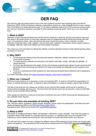 OER FAQ
We hope this page will quickly answer some of the main questions we often hear regarding Open Educational
Resources (OER). OERs are teaching materials: presentations, photo's etc. made available for all to re-use, making
them more likely to be referenced and re-used. It only takes a relatively small amount of time and can enhance both
your and your institutions reputation and helps to share expertise across the sector, which you in turn may benefit
from.

1. What is OER?
Standard of Open Educational Resources and the common definition is 'teaching, learning and research resources
that reside in the public domain or have been released under an intellectual property license that permits their free
use or re-purposing by others. Open educational resources include full courses, course materials, modules,
textbooks, streaming videos, tests, software, and any other tools, materials or techniques used to support access to
knowledge'. Definition used by the William and Flora Hewlett Foundation.

This means you have permission to release the material, and have attached a licence to that material granting others
permission to use it too.

2. Why OER?
    •    To encourage the sharing of learning resources between institutions, between academics and within
         communities of practice;
    • To enable learning materials and resources to be shared universally - locally, nationally and globally - to
         support learning;
    • To encourage development and uptake of tools and processes supporting the release of open resources that
         will enhance both productivity and relevance by being customisable and adaptable by both academics and
         students;
    • To act as a marketing tool where students can view resources produced by an institution prior to applying to
         study there.
For further information please visit Higher Education Academy/ JISC Grant Funding 06/10.

3. What can I release?
OER has no preconditions as to what does or does not constitute OER. It could be a PowerPoint presentation of a
lecture, it could be the lecture notes. It could be a video presentation, or a piece of software used to help students.

The idea is that what ever you release can be taken up and used by other people- either learner or teachers, to
enhance their knowledge and resources. We have found that the best resources are granular in nature so that little
chunks can be extracted without difficulty.

Other people are doing this so that you can be both a contributor and user of OER, enhancing and developing your
own materials where required.

4. Do you have any examples of existing OER?
Yes. We have videos, animations, online tutorials, textbooks, lecture notes and presentations, word files and exam
papers all released as OER by the OER Pilot Project (2009 -2010).
Examples of other OERs can be found at the JorumOPEN repository.

5. What is IPR?
IPR stands for Intellectual Property Rights and basically in OER terms, means copyright. One of the key stages of
preparation before OER release is a copyright clearance process- i.e. identifying who owns the copyright in the
material you want to release and ensuring you have permission to include that content within your resource.

You will need local support as every institution has different rules on IPR ownership but the Centre can provide initial
advice and guidance. (A comprehensive IPR Guide will be included within the STEM OER document coming soon.)


                © Loughborough University 2010. This work is licensed under a
                Creative Commons Attribution 2.0 License.
 
