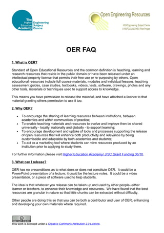 OER FAQ
1. What is OER?

Standard of Open Educational Resources and the common definition is 'teaching, learning and
research resources that reside in the public domain or have been released under an
intellectual property license that permits their free use or re-purposing by others. Open
educational resources include full course materials, modules and individual lessons, teaching
assessment guides, case studies, textbooks, videos, tests, software, drawings, photos and any
other tools, materials or techniques used to support access to knowledge.

This means you have permission to release the material, and have attached a licence to that
material granting others permission to use it too.

2. Why OER?

   •   To encourage the sharing of learning resources between institutions, between
       academics and within communities of practice;
   •   To enable teaching materials and resources to evolve and improve then be shared
       universally - locally, nationally and globally - to support learning;
   •   To encourage development and uptake of tools and processes supporting the release
       of open resources that will enhance both productivity and relevance by being
       customisable and adaptable by both academics and students;
   •   To act as a marketing tool where students can view resources produced by an
       institution prior to applying to study there.

For further information please visit Higher Education Academy/ JISC Grant Funding 06/10.

3. What can I release?

OER has no preconditions as to what does or does not constitute OER. It could be a
PowerPoint presentation of a lecture; it could be the lecture notes. It could be a video
presentation, or a piece of software used to help students.

The idea is that whatever you release can be taken up and used by other people- either
learner or teachers, to enhance their knowledge and resources. We have found that the best
resources are granular in nature so that little chunks can be extracted without difficulty.

Other people are doing this so that you can be both a contributor and user of OER, enhancing
and developing your own materials where required.




This work is licensed under a Creative Commons Attribution 2.0 Licence.
 