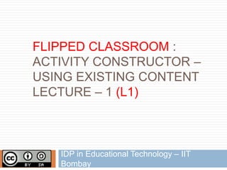 FLIPPED CLASSROOM :
ACTIVITY CONSTRUCTOR –
USING EXISTING CONTENT
LECTURE – 1 (L1)
IDP in Educational Technology – IIT
Bombay
 