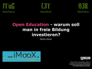 Open Education - warum soll
man in freie Bildung
investieren?
Martin Ebner
O3Rh"p://o3r.eu
L3Th"p://l3t.eu
ITuGh"p://itug.eu
This work is licensed under a  
Creative Commons Attribution  
4.0 International License.
 