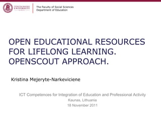 OPEN EDUCATIONAL RESOURCES FOR LIFELONG LEARNING. OPENSCOUT APPROACH.   The Faculty of Social Sciences Department of Education Kristina Mejeryte-Narkeviciene ICT Competences for Integration of Education and Professional Activity Kaunas, Lithuania 18 November 2011 