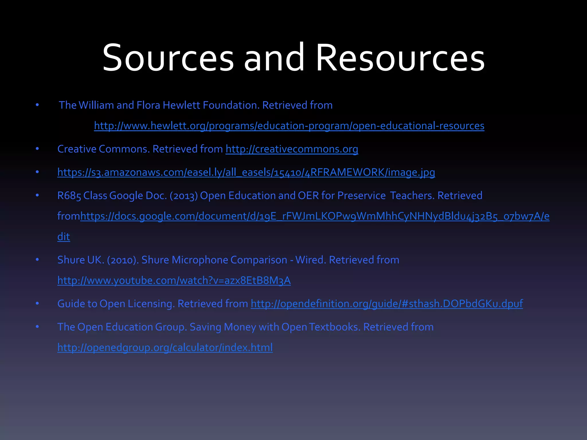 Sources and Resources
• TheWilliam and Flora Hewlett Foundation. Retrieved from
http://www.hewlett.org/programs/education-program/open-educational-resources
• Creative Commons. Retrieved from http://creativecommons.org
• https://s3.amazonaws.com/easel.ly/all_easels/15410/4RFRAMEWORK/image.jpg
• R685 ClassGoogle Doc. (2013) Open Education and OER for Preservice Teachers. Retrieved
fromhttps://docs.google.com/document/d/19E_rFWJmLKOPw9WmMhhCyNHNydBldu4j32B5_o7bw7A/e
dit
• Shure UK. (2010). Shure Microphone Comparison -Wired. Retrieved from
http://www.youtube.com/watch?v=azx8EtB8M3A
• Guide to Open Licensing. Retrieved from http://opendefinition.org/guide/#sthash.DOPbdGKu.dpuf
• The Open EducationGroup. Saving Money with OpenTextbooks. Retrieved from
http://openedgroup.org/calculator/index.html
 