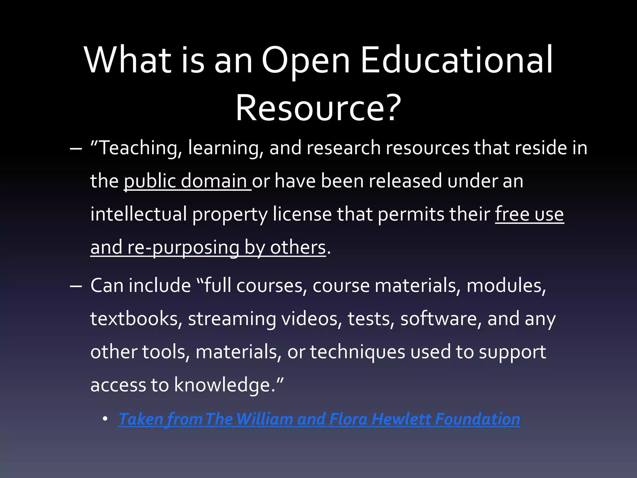 What is an Open Educational
Resource?
– ”Teaching, learning, and research resources that reside in
the public domain or have been released under an
intellectual property license that permits their free use
and re-purposing by others.
– Can include “full courses, course materials, modules,
textbooks, streaming videos, tests, software, and any
other tools, materials, or techniques used to support
access to knowledge.”
• Taken fromTheWilliam and Flora Hewlett Foundation
 