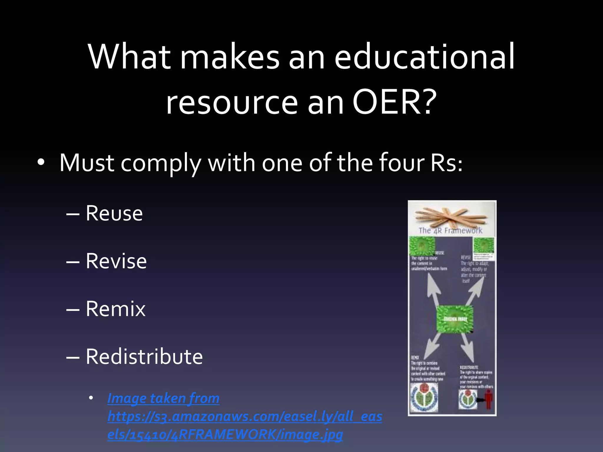 What makes an educational
resource an OER?
• Must comply with one of the four Rs:
– Reuse
– Revise
– Remix
– Redistribute
• Image taken from
https://s3.amazonaws.com/easel.ly/all_eas
els/15410/4RFRAMEWORK/image.jpg
 