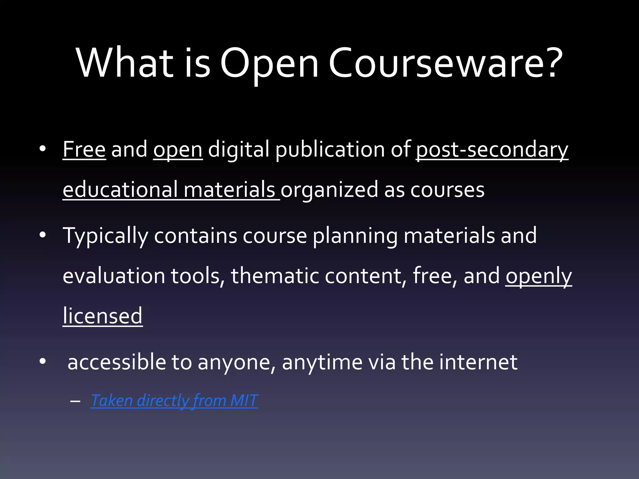 What is Open Courseware?
• Free and open digital publication of post-secondary
educational materials organized as courses
• Typically contains course planning materials and
evaluation tools, thematic content, free, and openly
licensed
• accessible to anyone, anytime via the internet
– Taken directly from MIT
 