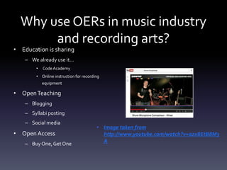 Why use OERs in music industry
and recording arts?
• Education is sharing
– We already use it…
• Code Academy
• Online instruction for recording
equipment
• OpenTeaching
– Blogging
– Syllabi posting
– Social media
• OpenAccess
– Buy One, Get One
• Image taken from
http://www.youtube.com/watch?v=azx8EtB8M3
A
 