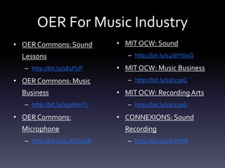 OER For Music Industry
• OER Commons: Sound
Lessons
– http://bit.ly/181Fl1P
• OER Commons: Music
Business
– http://bit.ly/15pWmT7
• OER Commons:
Microphone
– http://bit.ly/14WZhQW
• MIT OCW: Sound
– http://bit.ly/14WYWxG
• MIT OCW: Music Business
– http://bit.ly/10I22pG
• MIT OCW: Recording Arts
– http://bit.ly/10I22pG
• CONNEXIONS: Sound
Recording
– http://bit.ly/182PrD8
 