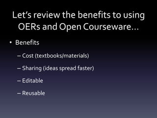 Let’s review the benefits to using
OERs and Open Courseware…
• Benefits
– Cost (textbooks/materials)
– Sharing (ideas spread faster)
– Editable
– Reusable
 
