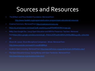 Sources and Resources
• TheWilliam and Flora Hewlett Foundation. Retrieved from
http://www.hewlett.org/programs/education-program/open-educational-resources
• Creative Commons. Retrieved from http://creativecommons.org
• https://s3.amazonaws.com/easel.ly/all_easels/15410/4RFRAMEWORK/image.jpg
• R685 ClassGoogle Doc. (2013) Open Education and OER for Preservice Teachers. Retrieved
fromhttps://docs.google.com/document/d/19E_rFWJmLKOPw9WmMhhCyNHNydBldu4j32B5_o7bw7A/e
dit
• Shure UK. (2010). Shure Microphone Comparison -Wired. Retrieved from
http://www.youtube.com/watch?v=azx8EtB8M3A
• Guide to Open Licensing. Retrieved from http://opendefinition.org/guide/#sthash.DOPbdGKu.dpuf
• The Open EducationGroup. Saving Money with OpenTextbooks. Retrieved from
http://openedgroup.org/calculator/index.html
 
