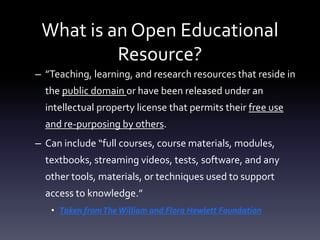 What is an Open Educational
Resource?
– ”Teaching, learning, and research resources that reside in
the public domain or have been released under an
intellectual property license that permits their free use
and re-purposing by others.
– Can include “full courses, course materials, modules,
textbooks, streaming videos, tests, software, and any
other tools, materials, or techniques used to support
access to knowledge.”
• Taken fromTheWilliam and Flora Hewlett Foundation
 