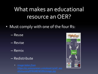What makes an educational
resource an OER?
• Must comply with one of the four Rs:
– Reuse
– Revise
– Remix
– Redistribute
• Image taken from
https://s3.amazonaws.com/easel.ly/all_eas
els/15410/4RFRAMEWORK/image.jpg
 