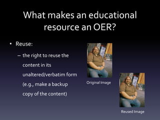 What makes an educational
resource an OER?
• Reuse:
– the right to reuse the
content in its
unaltered/verbatim form
(e.g., make a backup
copy of the content)
Original Image
Reused Image
 