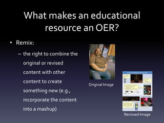 What makes an educational
resource an OER?
• Remix:
– the right to combine the
original or revised
content with other
content to create
something new (e.g.,
incorporate the content
into a mashup)
Original Image
Remixed Image
 