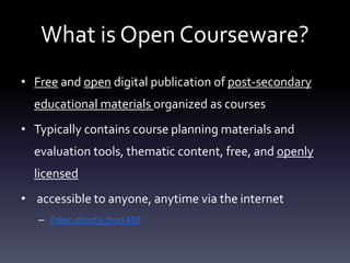 What is Open Courseware?
• Free and open digital publication of post-secondary
educational materials organized as courses
• Typically contains course planning materials and
evaluation tools, thematic content, free, and openly
licensed
• accessible to anyone, anytime via the internet
– Taken directly from MIT
 