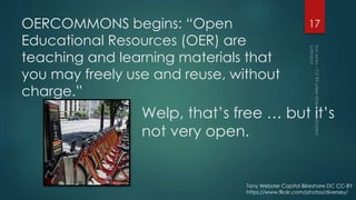 OERCOMMONS begins: “Open
Educational Resources (OER) are
teaching and learning materials that
you may freely use and reuse, without
charge.”
17
Welp, that’s free … but it’s
not very open.
Tony Webster Capital Bikeshare DC CC-BY
https://www.flickr.com/photos/diversey/
 