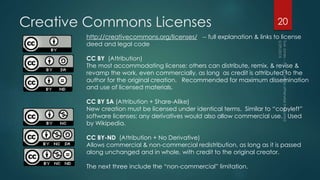 Creative Commons Licenses 20
http://creativecommons.org/licenses/ -- full explanation & links to license
deed and legal code
CC BY (Attribution)
The most accommodating license: others can distribute, remix, & revise &
revamp the work, even commercially, as long as credit is attributed to the
author for the original creation. Recommended for maximum dissemination
and use of licensed materials.
CC BY SA (Attribution + Share-Alike)
New creation must be licensed under identical terms. Similar to “copyleft”
software licenses; any derivatives would also allow commercial use. Used
by Wikipedia.
CC BY-ND (Attribution + No Derivative)
Allows commercial & non-commercial redistribution, as long as it is passed
along unchanged and in whole, with credit to the original creator.
The next three include the “non-commercial” limitation.
 