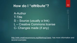 How do I “attribute”? 22
A-Author
T-Title
S – Source (usually a link)
L – Creative Commons license
C- Changes made (if any)
http://wiki.creativecommons.org/Marking/Users has more information and
several examples
 