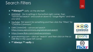 Search Filters
 **Always** verify on the site itself.
 GOOGLE: Go to settings in the bottom right corner, then
“advanced search” and scroll on down to “Usage Rights” and take
your pick.
 YouTube: first search for something and then click the “Filters” for
“Creative Commons”
 OERCOMMONS – advanced search
https://www.oercommons.org/advanced-search
 https://www.flickr.com/creativecommons
 goorulearning.com – click on “search” and then click on the cc
OER filter in the upper left corner.
 ** Always ** verify 
28
 