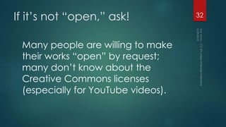 If it’s not “open,” ask!
Many people are willing to make
their works “open” by request;
many don’t know about the
Creative Commons licenses
(especially for YouTube videos).
32
 