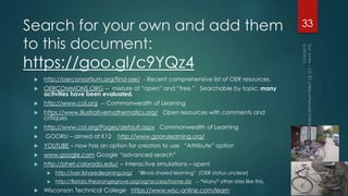 Search for your own and add them
to this document:
https://goo.gl/c9YQz4
 http://oerconsortium.org/find-oer/ - Recent comprehensive list of OER resources.
 OERCOMMONS.ORG -- mixture of “open” and “free.” Searchable by topic; many
activities have been evaluated.
 http://www.col.org -- Commonwealth of Learning
 https://www.illustrativemathematics.org/ Open resources with comments and
critiques
 http://www.col.org/Pages/default.aspx Commonwealth of Learning
 GOORU – aimed at K12 http://www.goorulearning.org/
 YOUTUBE – now has an option for creators to use “Attribute” option
 www.google.com Google “advanced search”
 http://phet.colorado.edu/ -- interactive simulations – open!
 http://ioer.ilsharedlearning.org/ “Illinois shared learning” (OER status unclear)
 http://florida.theorangegrove.org/og/access/home.do -- *Many* other sites like this.
 Wisconson Technical College https://www.wisc-online.com/learn
33
 