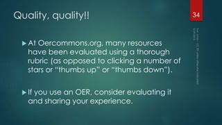 Quality, quality!!
 At Oercommons.org, many resources
have been evaluated using a thorough
rubric (as opposed to clicking a number of
stars or “thumbs up” or “thumbs down”).
 If you use an OER, consider evaluating it
and sharing your experience.
34
 