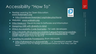 Accessibility “How To”
 http://udloncampus.cast.org/page/media_oer#.VXrf4vlVhBc CAST’s
comprehensive collection of resources about OER and Universal Design
 Flexible Learning for Open Education:
www.floeproject.org
 http://handbook.floeproject.org/index.php/Home
 WebAIM: www.wabaim.org
 http://easi.cc/ Equal Access to Software and Information
 Designing OER with diversity in mind
 HTML5 Accessibility Code Examples-- for web developers
 http://disability.illinois.edu/accessible-it-group/training/accessible-design-
using-aria-and-html5-meet-wcag-20-requirements - next week! Here! Learn
how to do it 
 Creating Accessible Powerpoints (from Microsoft)
 http://fullmeasure.co.uk/powertalk/ -- a “powerpoint reader” (free) that
explains how to design powerpoint shows so that they can be read.
37
 