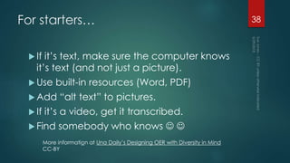 For starters…
 If it’s text, make sure the computer knows
it’s text (and not just a picture).
 Use built-in resources (Word, PDF)
 Add “alt text” to pictures.
 If it’s a video, get it transcribed.
 Find somebody who knows  
38
More information at Una Daily’s Designing OER with Diversity in Mind
CC-BY
 