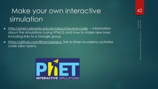 Make your own interactive
simulation
 http://phet.colorado.edu/en/about/source-code -- information
about the simulations (using HTML5) and how to make new ones
including links to a Google group.
 https://github.com/Khan/perseus link to Khan Academy activities
code (also open).
42
 
