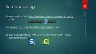 Screencasting
Screencast-o-matic http://www.screencast-o-matic.com/
-- free
Jing https://www.techsmith.com/jing.html free
SnagIt and Camtasia http://www.techsmith.com many
editing features
43
 