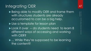 Integrating OER
 Being able to modify OER and frame them
with structures students are already
accustomed to can be a big help.
 Use a template for lesson plan
 Look it over -- do students need to learn 8
different ways of accessing and working
with OER?
 ... While they’re supposed to be learning
the content?
47
 
