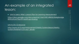 An example of an integrated
lesson:
 Link to Leecy Wise’s Lesson Plan for Learning Measurement
https://docs.google.com/document/d/1VeX1fHE1hlRki3L3564g6wwjgx
ER3tUa9yM7X6xVifY/edit?usp=sharing
Link to CK-12 resource
http://www.ck12.org/measurement/Metric-System/lesson/Metric-
System/?referrer=concept_details -
48
 