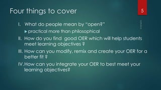Four things to cover
I. What do people mean by “open?”
 practical more than philosophical
II. How do you find good OER which will help students
meet learning objectives ?
III. How can you modify, remix and create your OER for a
better fit ?
IV.How can you integrate your OER to best meet your
learning objectives?
5
 