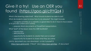 Give it a try! Use an OER you
found (https://goo.gl/c9YQz4 )
What is the learning objective? What should students be able to do?
What do students need to know how to do already? This might include:
-- navigate activities on a website ( a good idea to do in face to face session
or to provide screencast if online).
-- prepare Word documents or PowerPoint presentations
What *part* of the lesson does the OER facilitate?
-- introduction
-- skills practice
-- opportunity for students to create their own or adapt
-- opportunity for students to share what they do online
Link to document you can download – or do it yourself 
https://goo.gl/ehyLMG (“Word” .doc) https://goo.gl/Llfdpr .rtf document
51
 