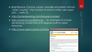  BrightSpace, Canvas, Lumen, Moodle and Merlot all host
“open courses,” the content of which is often also open
(but… verify )
 http://lumenlearning.com/browse-courses/
 http://www.tru.ca/distance/ -- an example of schools
developing credentials and degrees built on open
resources.
 http://www.openculture.com/freeonlinecourses
53
 