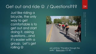 Get out and ride  / Questions???
Just like riding a
bicycle, the only
way to get
comfortable is to
get out and start
doing it, asking
questions…and
it’s easier with a
group. Let’s get
rolling 
54
pd_whitney “Paceline through the
park,” flickr.com, CC-BY
 