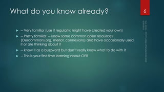 What do you know already?
 -- Very familiar (use it regularly; might have created your own)
 -- Pretty familiar -- know some common open resources
(Oercommons.org, merlot, connexions) and have occasionally used
it or are thinking about it
 -- know it as a buzzword but don’t really know what to do with it
 -- This is your first time learning about OER
6
 