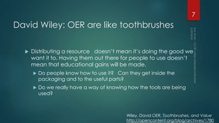 David Wiley: OER are like toothbrushes
 Distributing a resource doesn’t mean it’s doing the good we
want it to. Having them out there for people to use doesn’t
mean that educational gains will be made.
 Do people know how to use it? Can they get inside the
packaging and to the useful parts?
 Do we really have a way of knowing how the tools are being
used?
7
Wiley, David OER, Toothbrushes, and Value
http://opencontent.org/blog/archives/1780
 