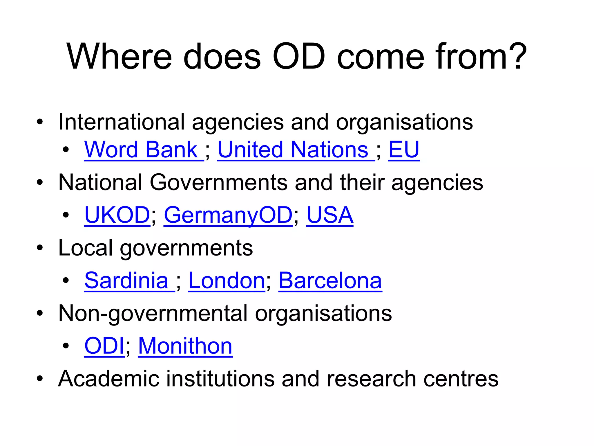 Where does OD come from?
• International agencies and organisations
• Word Bank ; United Nations ; EU
• National Governments and their agencies
• UKOD; GermanyOD; USA
• Local governments
• Sardinia ; London; Barcelona
• Non-governmental organisations
• ODI; Monithon
• Academic institutions and research centres
 