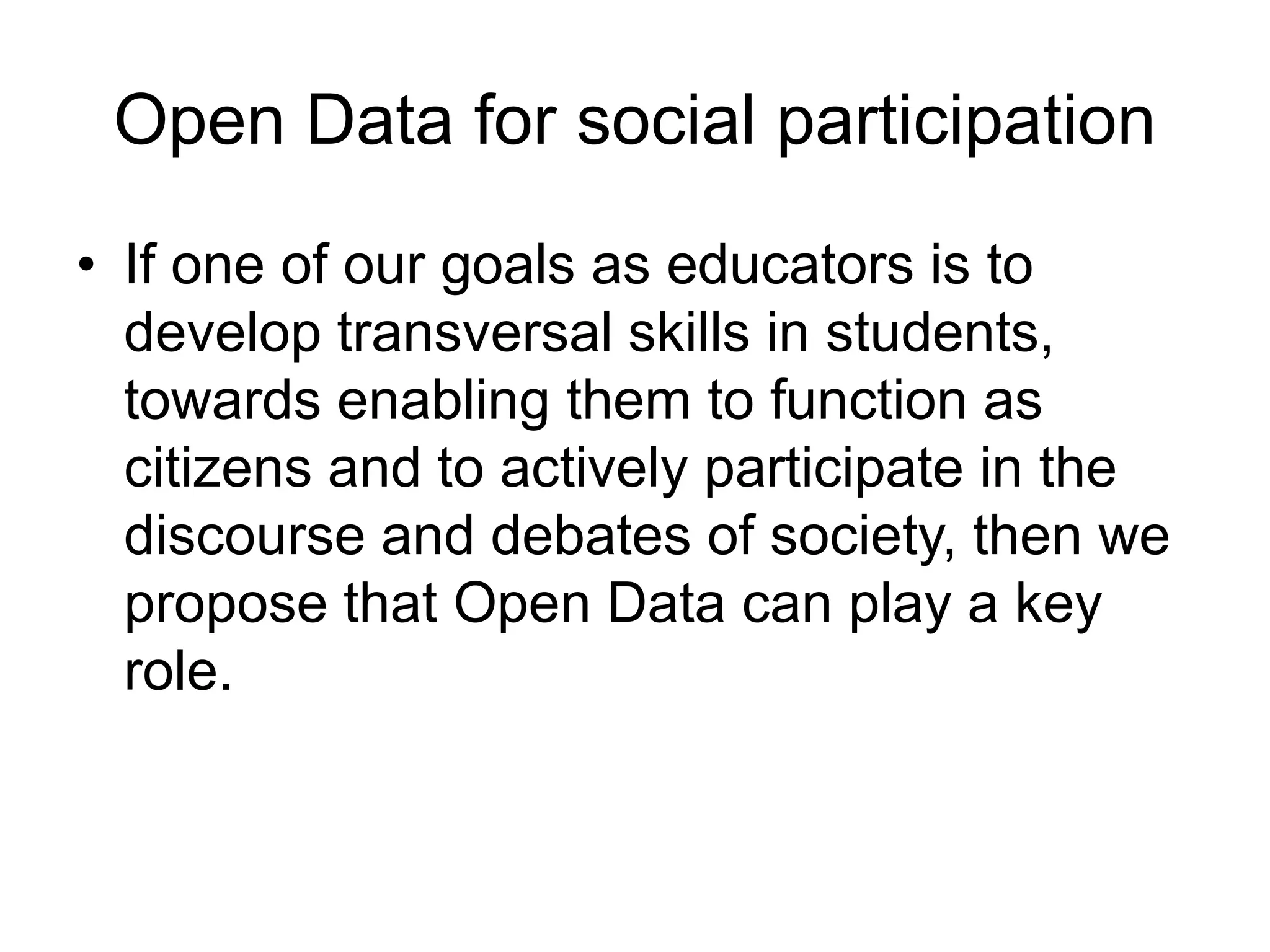 Open Data for social participation
• If one of our goals as educators is to
develop transversal skills in students,
towards enabling them to function as
citizens and to actively participate in the
discourse and debates of society, then we
propose that Open Data can play a key
role.
 