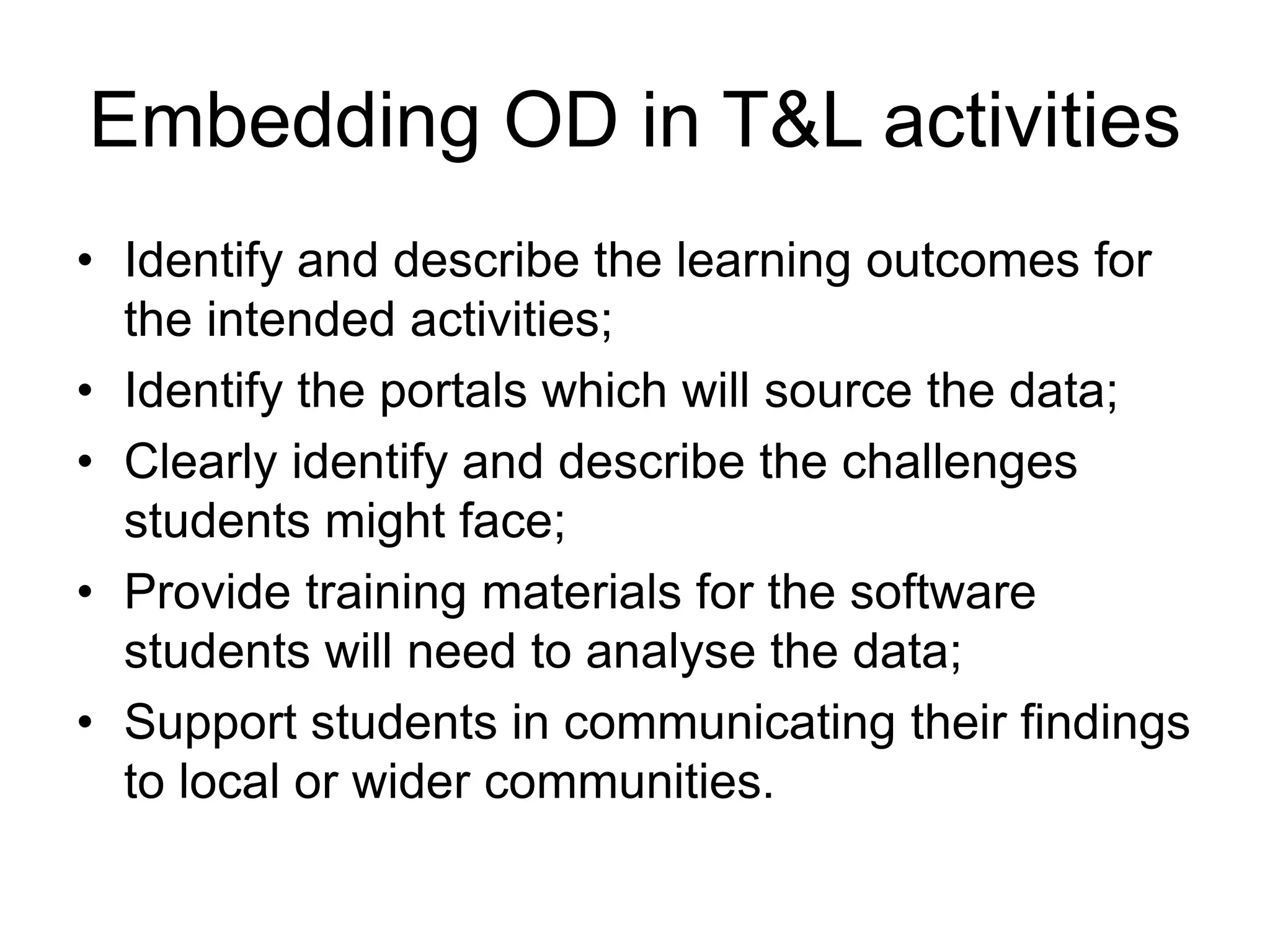 Embedding OD in T&L activities
• Identify and describe the learning outcomes for
the intended activities;
• Identify the portals which will source the data;
• Clearly identify and describe the challenges
students might face;
• Provide training materials for the software
students will need to analyse the data;
• Support students in communicating their findings
to local or wider communities.
 