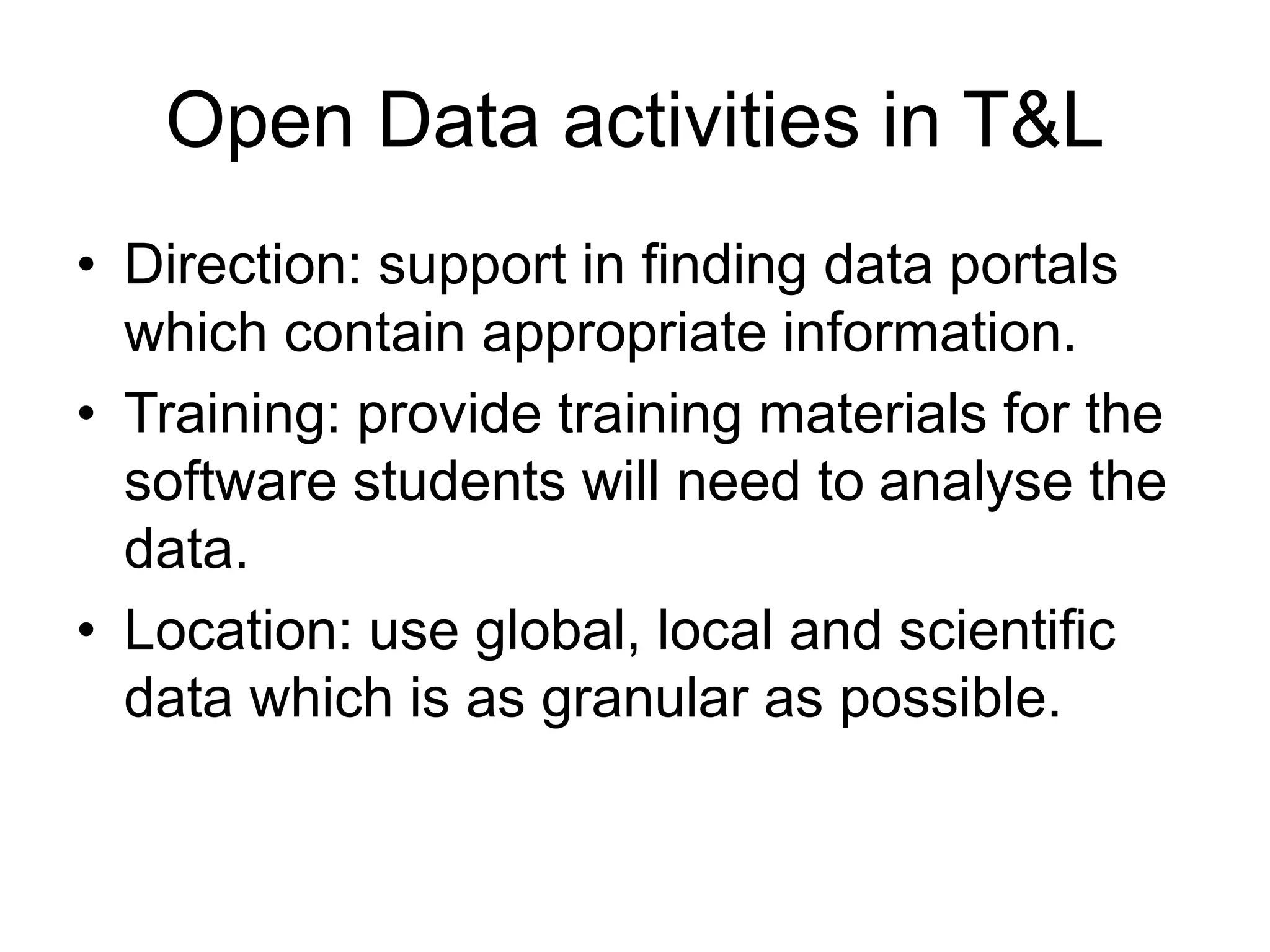 • Direction: support in finding data portals
which contain appropriate information.
• Training: provide training materials for the
software students will need to analyse the
data.
• Location: use global, local and scientific
data which is as granular as possible.
Open Data activities in T&L
 