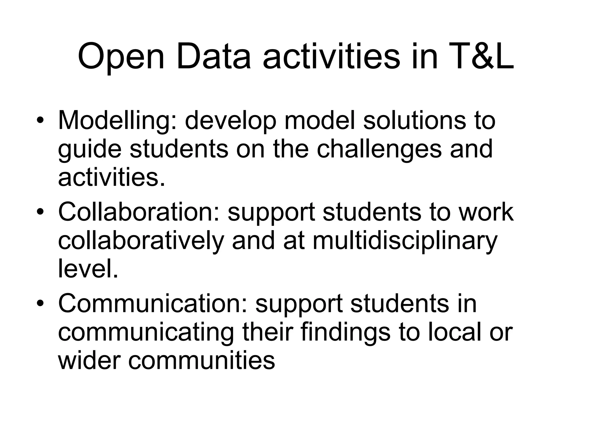 • Modelling: develop model solutions to
guide students on the challenges and
activities.
• Collaboration: support students to work
collaboratively and at multidisciplinary
level.
• Communication: support students in
communicating their findings to local or
wider communities
Open Data activities in T&L
 