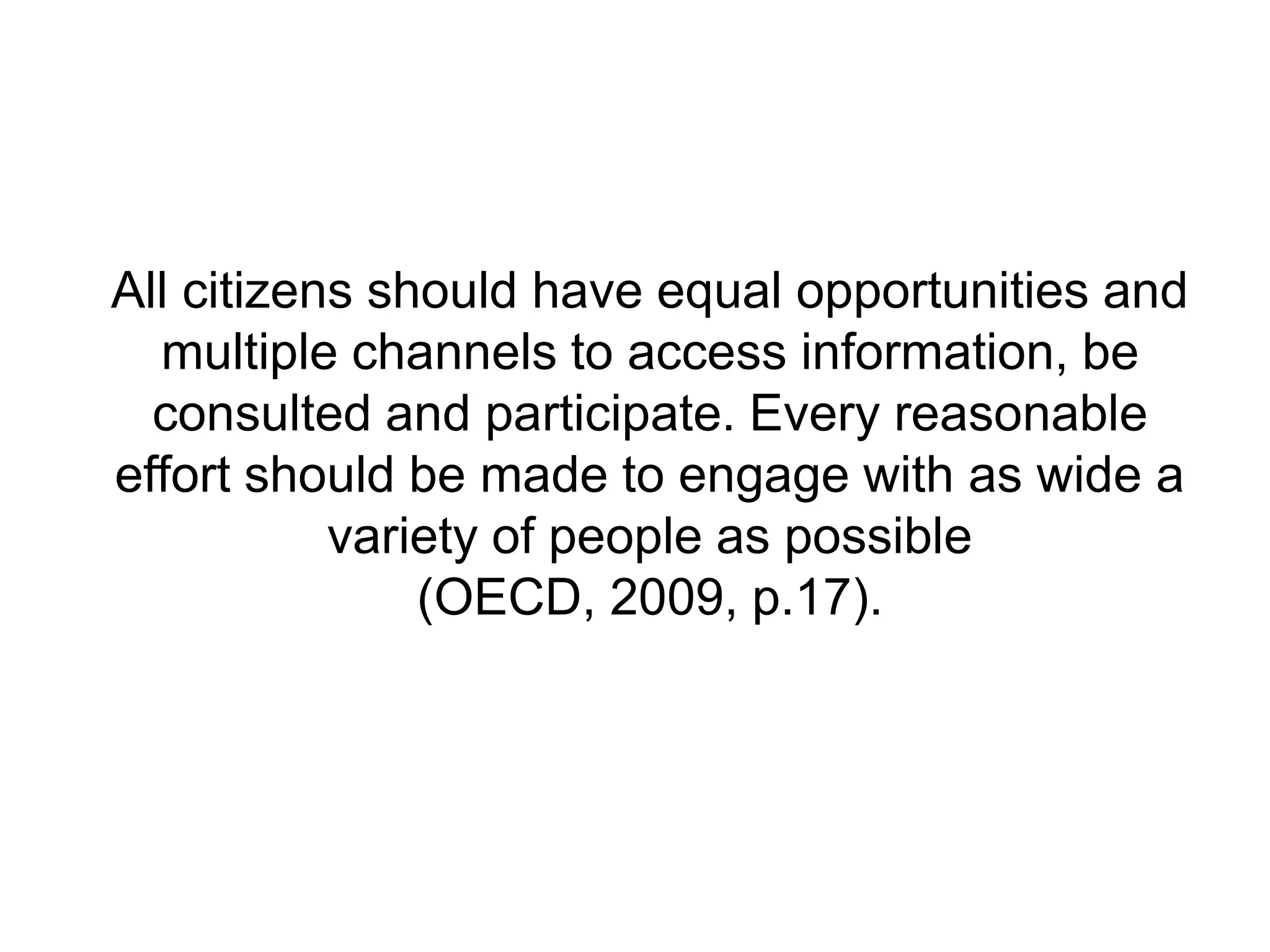 All citizens should have equal opportunities and
multiple channels to access information, be
consulted and participate. Every reasonable
effort should be made to engage with as wide a
variety of people as possible
(OECD, 2009, p.17).
 