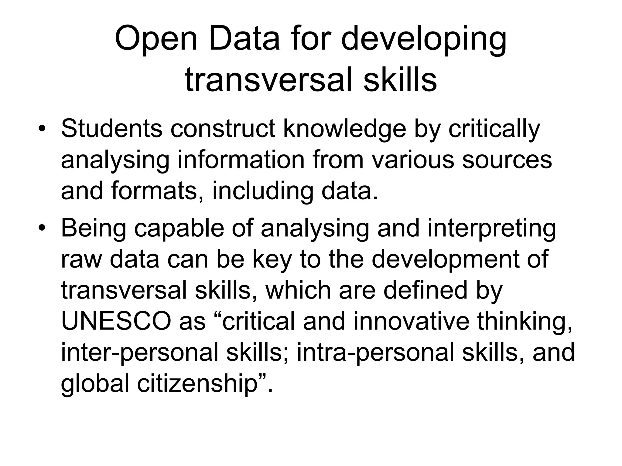 Open Data for developing
transversal skills
• Students construct knowledge by critically
analysing information from various sources
and formats, including data.
• Being capable of analysing and interpreting
raw data can be key to the development of
transversal skills, which are defined by
UNESCO as “critical and innovative thinking,
inter-personal skills; intra-personal skills, and
global citizenship”.
 