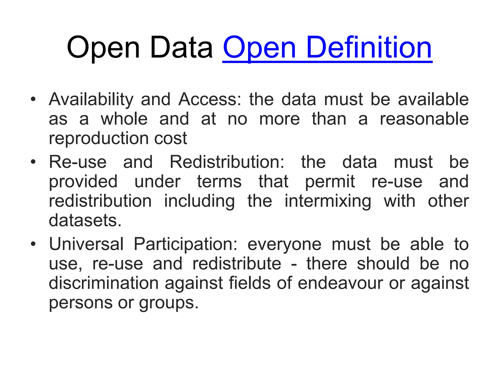 Open Data Open Definition
• Availability and Access: the data must be available
as a whole and at no more than a reasonable
reproduction cost
• Re-use and Redistribution: the data must be
provided under terms that permit re-use and
redistribution including the intermixing with other
datasets.
• Universal Participation: everyone must be able to
use, re-use and redistribute - there should be no
discrimination against fields of endeavour or against
persons or groups.
 