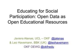 Educating for Social
Participation: Open Data as
Open Educational Resources
Javiera Atenas, UCL – OKF @jatenas
& Leo Havemann, BBK (UK) @leohavemann
OKF OEWG @okfnedu
 