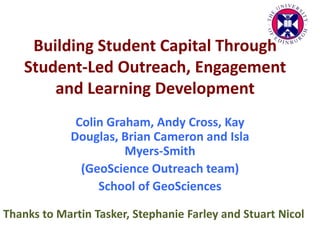 Building Student Capital Through
Student-Led Outreach, Engagement
and Learning Development
Colin Graham, Andy Cross, Kay
Douglas, Brian Cameron and Isla
Myers-Smith
(GeoScience Outreach team)
School of GeoSciences
Thanks to Martin Tasker, Stephanie Farley and Stuart Nicol
 