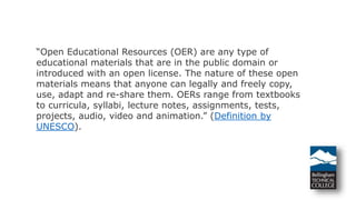 “Open Educational Resources (OER) are any type of
educational materials that are in the public domain or
introduced with an open license. The nature of these open
materials means that anyone can legally and freely copy,
use, adapt and re-share them. OERs range from textbooks
to curricula, syllabi, lecture notes, assignments, tests,
projects, audio, video and animation.” (Definition by
UNESCO).
 